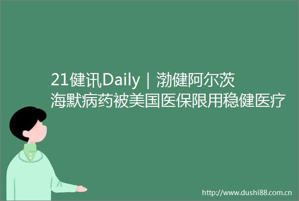 21健讯Daily｜渤健阿尔茨海默病药被美国医保限用稳健医疗拟收购隆泰医疗55股权