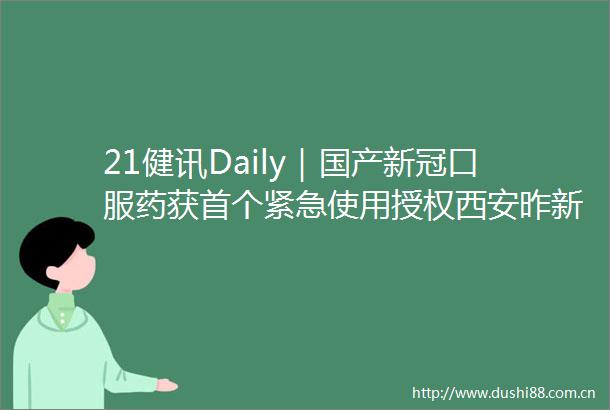 21健讯Daily｜国产新冠口服药获首个紧急使用授权西安昨新增确诊病例161例