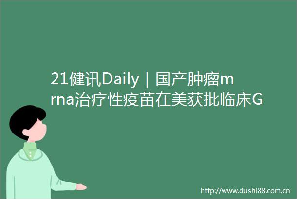 21健讯Daily｜国产肿瘤mrna治疗性疫苗在美获批临床GSK区换帅