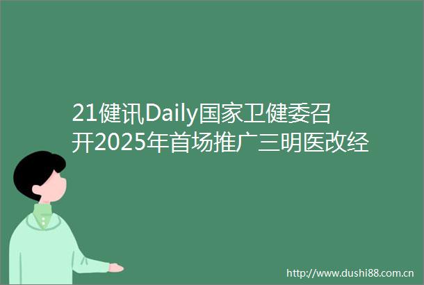 21健讯Daily卫健委召开2025年首场推广三明医改经验专题发布会平安好医生一季度净利润33188万元