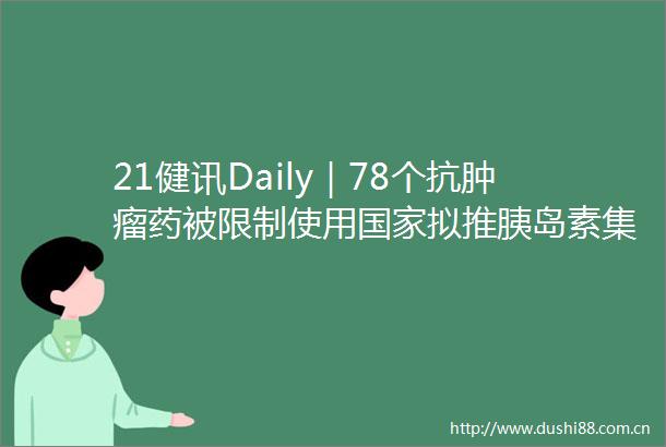 21健讯Daily｜78个抗肿瘤药被限制使用拟推胰岛素集采辉瑞公布疫苗加强针临床试验数据