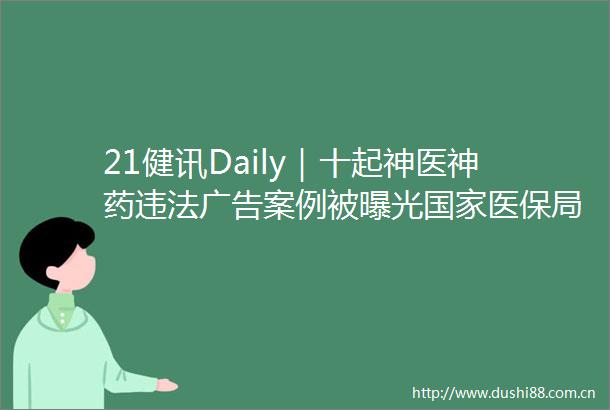 21健讯Daily｜十起神医神药案例被医保局今年打击保专项整治聚焦三方面