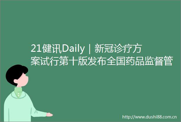 21健讯Daily｜新冠诊疗方案试行第十版发布全国药品监督管理工作会议召开