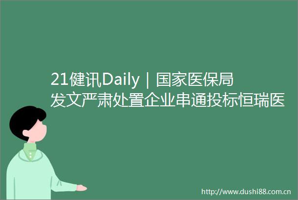 21健讯Daily｜医保局发文严肃处置企业串通投标恒瑞医药上半年净利润3432亿元