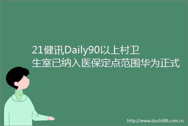 21健讯Daily90以上村卫生室已纳入医保定点范围华为正式组建医疗卫生军团