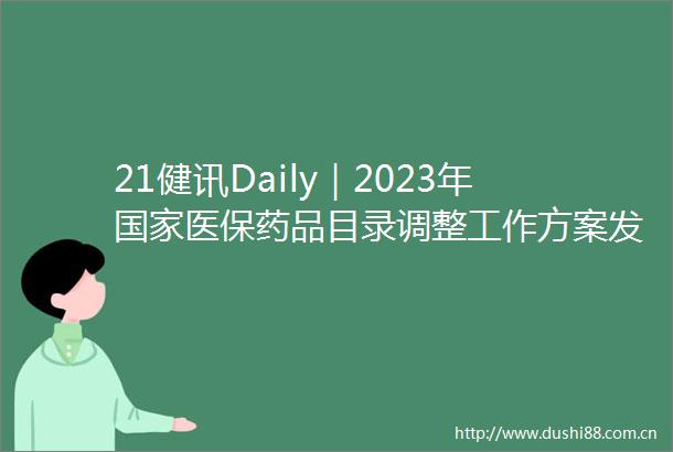 21健讯Daily｜2023年医保药品目录调整工作方案发布卫健委发布十四五大型医用设备配置规划