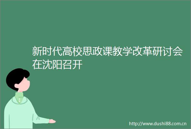 新时代高校思政课教学改革研讨会在沈阳召开