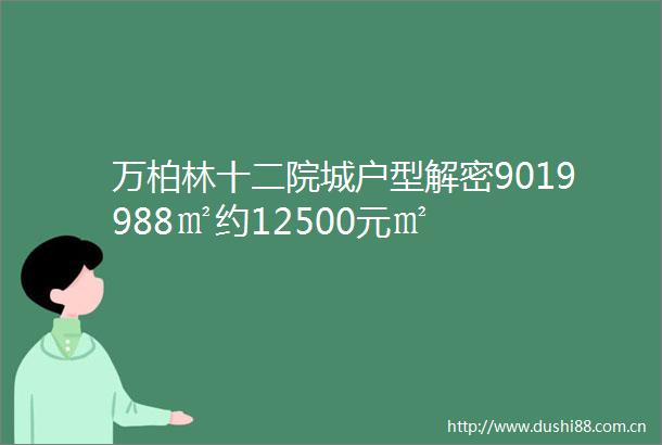 万柏林十二院城户型解密9019988㎡约12500元㎡