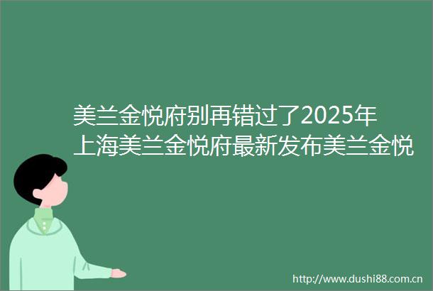 美兰金悦府别再错过了2025年上海美兰金悦府最新发布美兰金悦府首页网站楼盘详情美兰金悦府户型配套