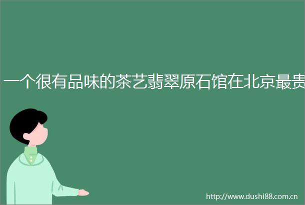 一个很有品味的茶艺翡翠原石馆在北京最贵