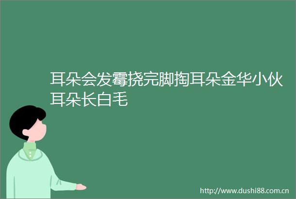 耳朵会发霉挠完脚掏耳朵金华小伙耳朵长白毛