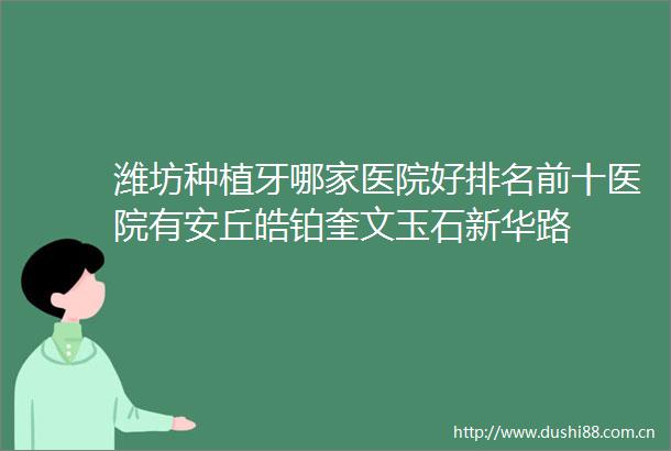 潍坊种植牙哪家医院好排名前十医院有安丘皓铂奎文玉石新华路