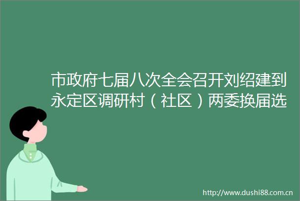 市七届八次全会召开刘绍建到永定区调研村（社区）两委换届选举工作（更多）