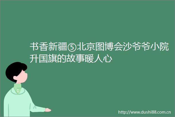 书香新疆⑤北京图博会沙爷爷小院升的故事暖人心