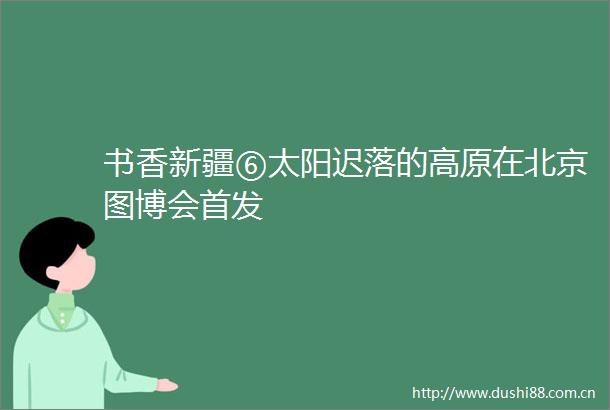 书香新疆⑥太阳迟落的高原在北京图博会首发