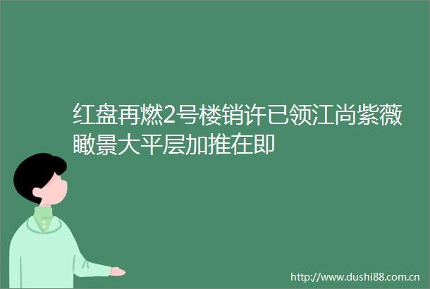 红盘再燃2号楼销许已领江尚紫薇瞰景大平层加推在即