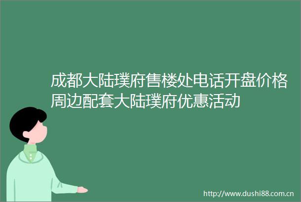 成都大陆璞府售楼处电话开盘价格周边配套大陆璞府优惠活动