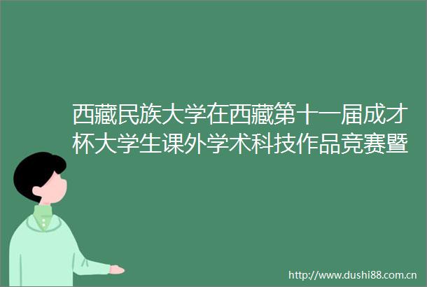 西藏民族大学在西藏第十一届成才杯大学生课外学术科技作品竞赛暨第十九届全国挑战杯竞赛西藏选拔赛决赛中获佳绩