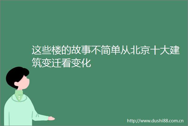 这些楼的故事不简单从北京十大建筑变迁看变化