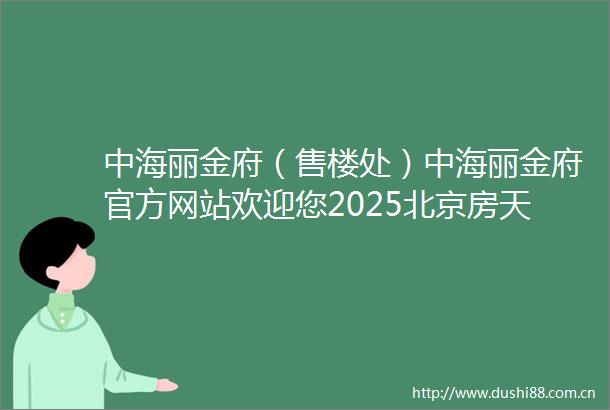 中海丽金府（售楼处）中海丽金府官方网站欢迎您2025北京房天下