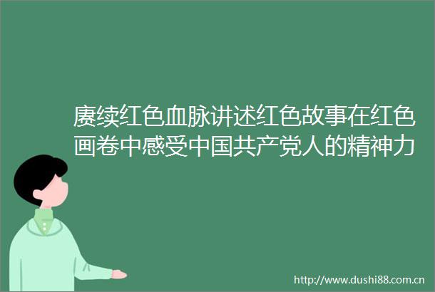 赓续红色血脉讲述红色故事在红色画卷中感受人的精神力量