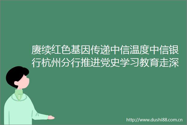 赓续红色基因传递中信温度中信银行杭州分行推进党史学习教育走深走实