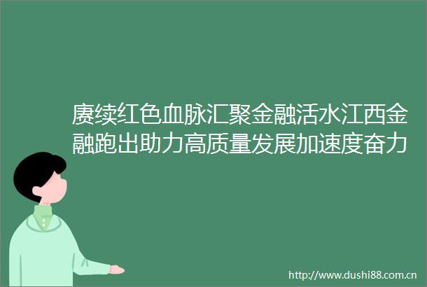 赓续红色血脉汇聚金融活水江西金融跑出助力高质量发展加速度奋力书写江西作示范勇争先金融篇章