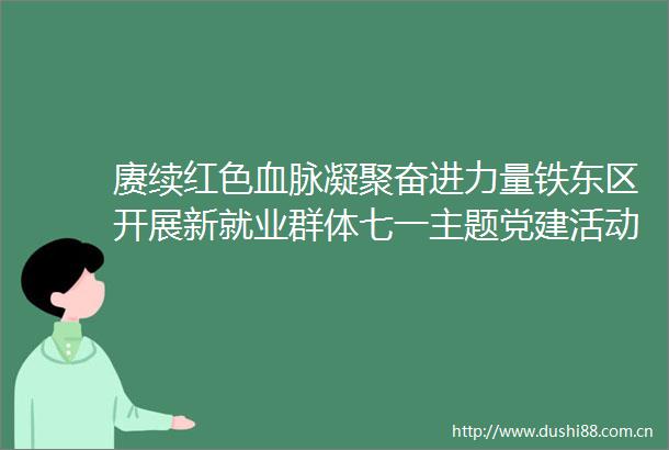 赓续红色血脉凝聚奋进力量铁东区开展新就业群体七一主题党建活动