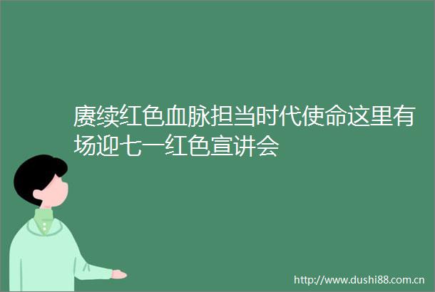 赓续红色血脉担当时代使命这里有场迎七一红色宣讲会