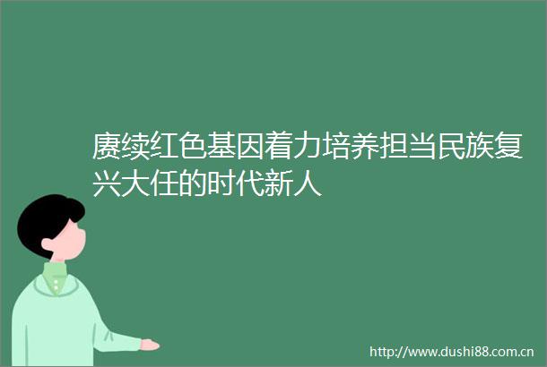 赓续红色基因着力培养担当民族复兴大任的时代新人