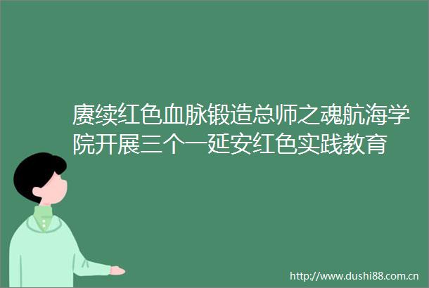 赓续红色血脉锻造总师之魂航海学院开展三个一延安红色实践教育