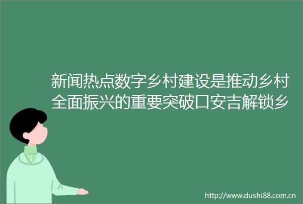 新闻热点数字乡村建设是推动乡村全面振兴的重要突破口安吉解锁乡村流量新密码查看更多gtgtgt