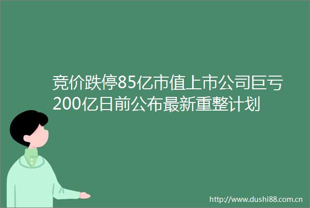 竞价跌停85亿市值上市公司巨亏200亿日前公布最新重整计划