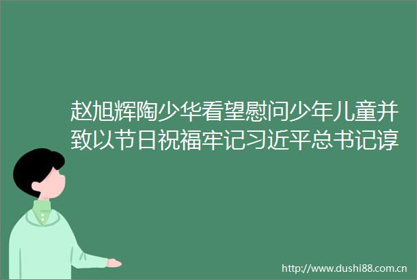 赵旭辉陶少华看望慰问少年儿童并致以节日祝福牢记总书记谆谆教导努力成长为强国建设民族复兴的栋梁之材