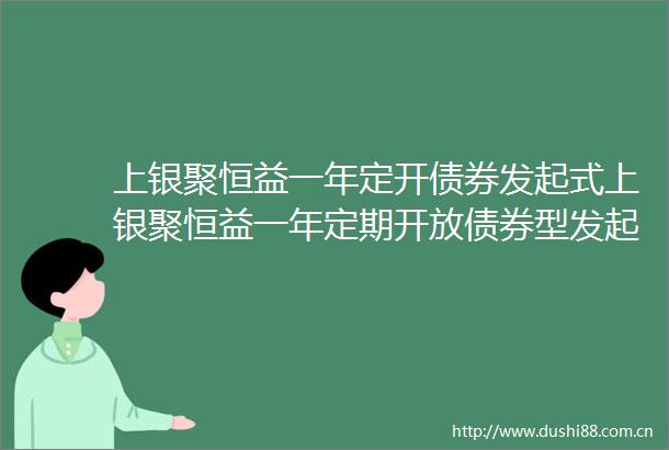 上银聚恒益一年定开债券发起式上银聚恒益一年定期开放债券型发起式证券投资基金更新招募说明书2025年5月20日公告