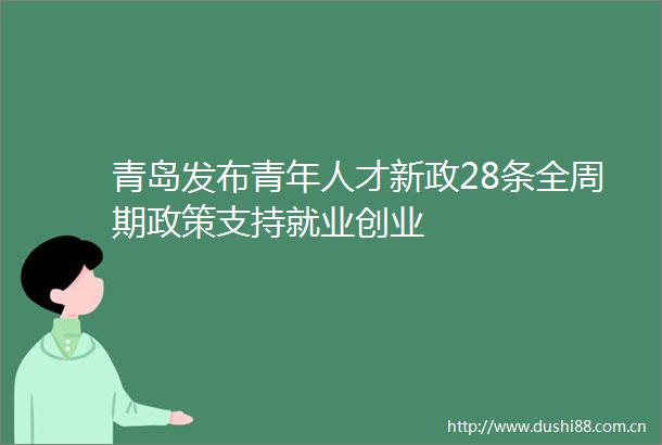 青岛发布青年人才新政28条全周期政策支持就业创业