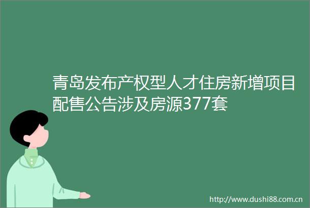 青岛发布产权型人才住房新增项目配售公告涉及房源377套