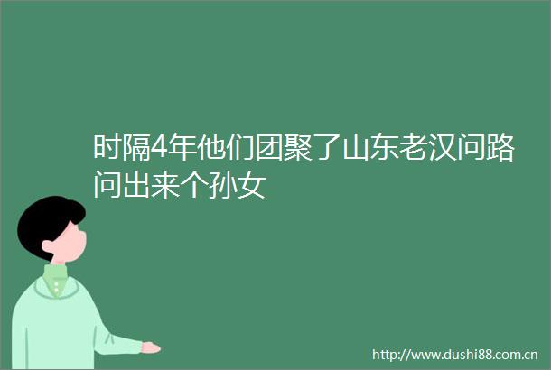 时隔4年他们团聚了山东老汉问路问出来个孙女