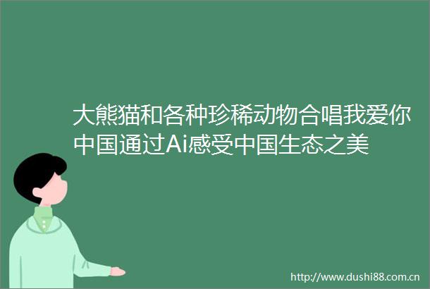 大熊猫和各种珍稀动物合唱我爱你通过Ai感受生态之美