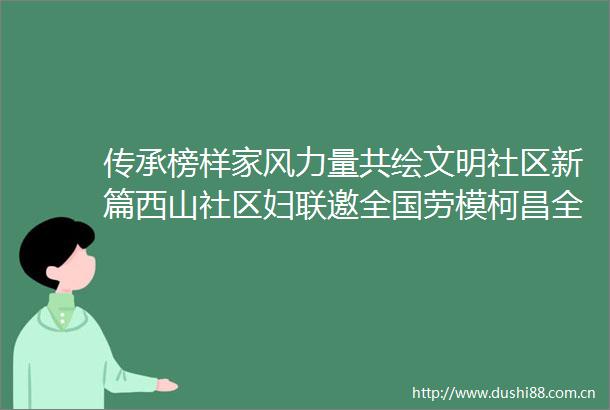 传承榜样家风力量共绘文明社区新篇西山社区妇联邀全国劳模柯昌全开展家风宣讲