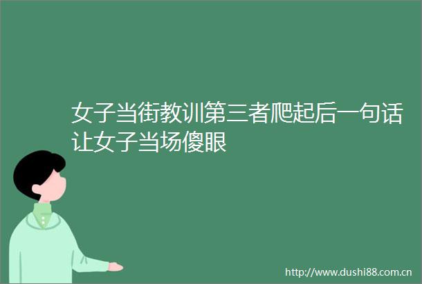 女子当街教训第三者爬起后一句话让女子当场傻眼