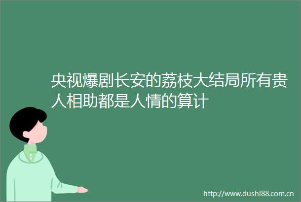 央视爆剧长安的荔枝大结局所有贵人相助都是人情的算计