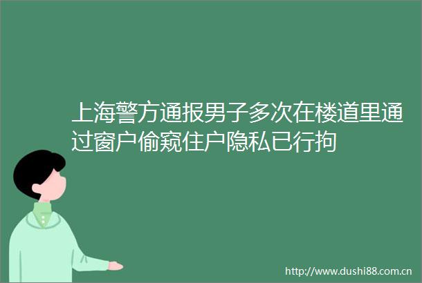 上海警方通报男子多次在楼道里通过窗户偷窥住户隐私已行拘