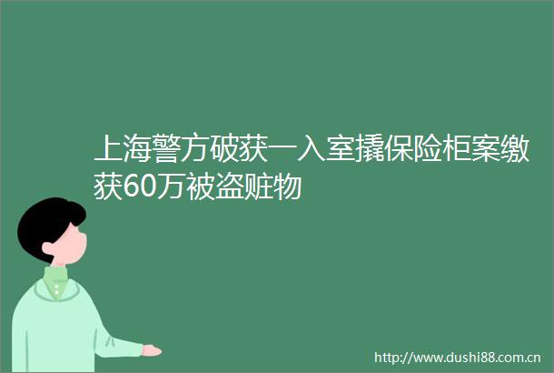 上海警方破获一入室撬保险柜案缴获60万被盗赃物