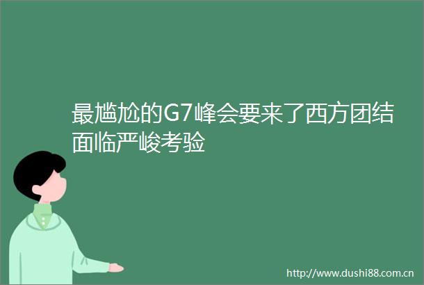 最尴尬的G7峰会要来了西方团结面临严峻考验