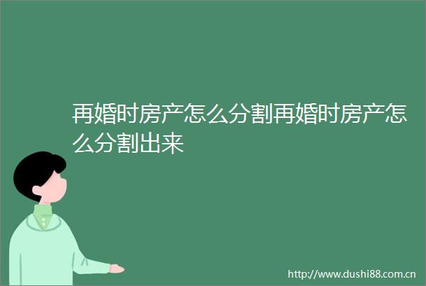 再婚时房产怎么分割再婚时房产怎么分割出来