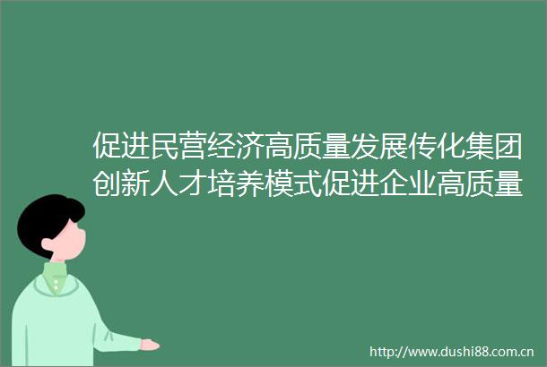 促进民营经济高质量发展传化集团创新人才培养模式促进企业高质量发展