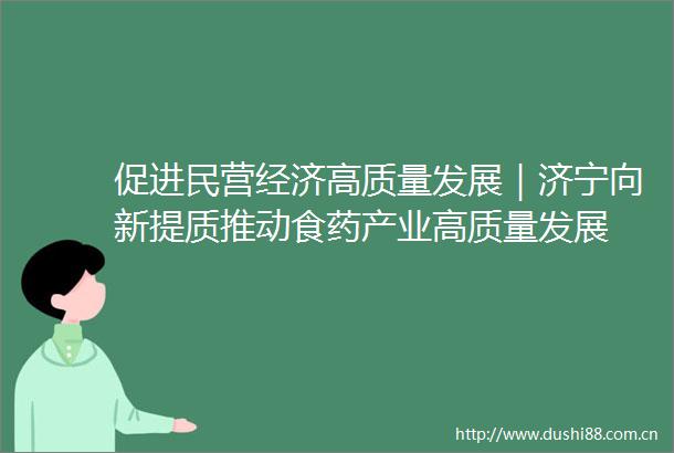 促进民营经济高质量发展｜济宁向新提质推动食药产业高质量发展