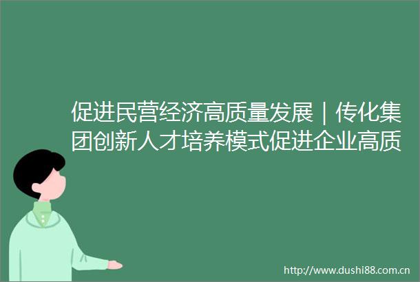 促进民营经济高质量发展｜传化集团创新人才培养模式促进企业高质量发展