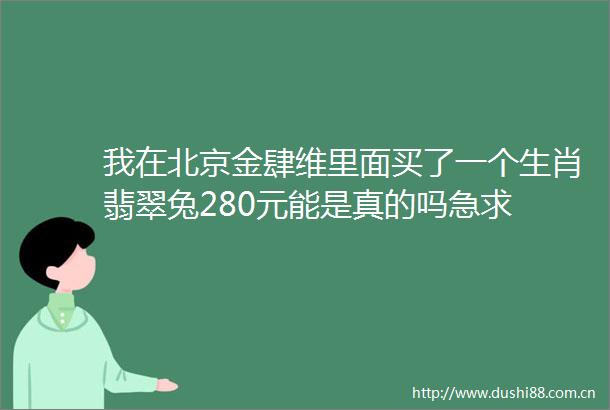 我在北京金肆维里面买了一个生肖翡翠兔280元能是真的吗急求